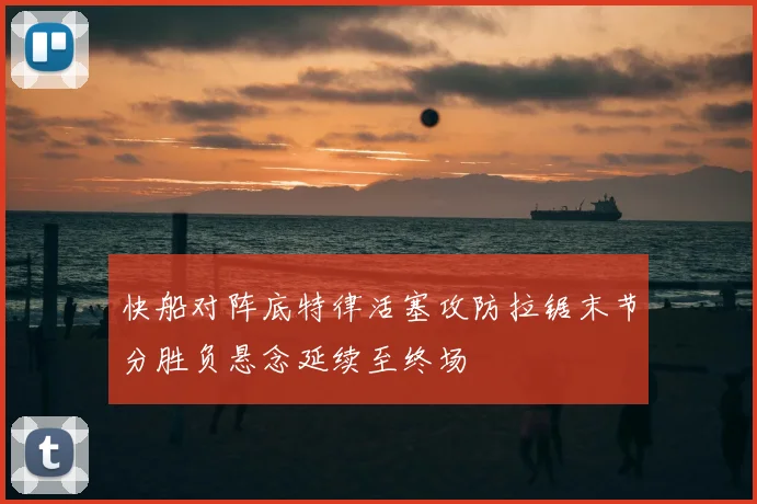 快船对阵底特律活塞攻防拉锯末节分胜负悬念延续至终场