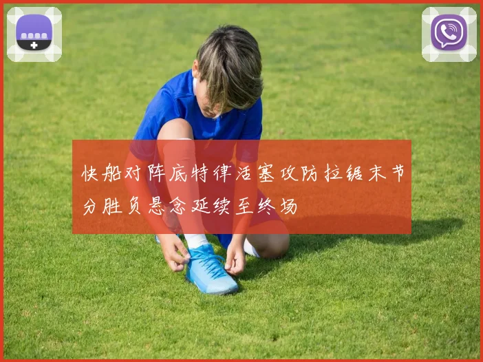 快船对阵底特律活塞攻防拉锯末节分胜负悬念延续至终场