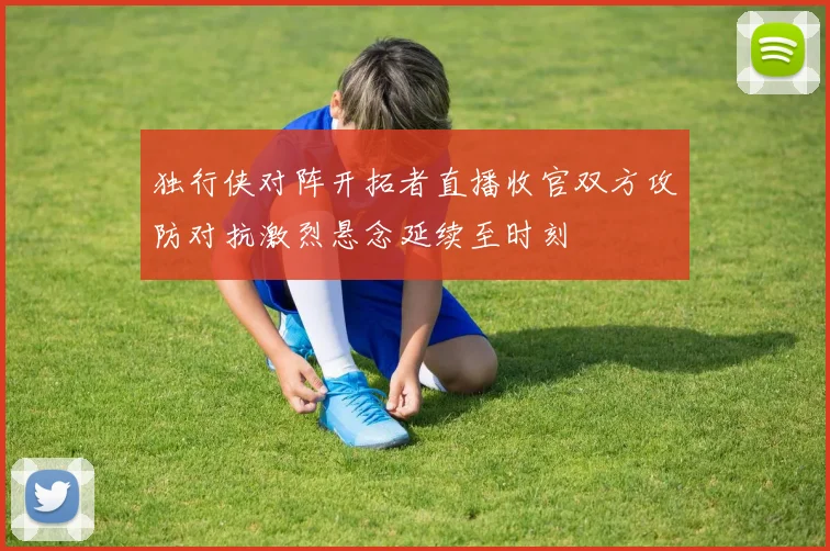 独行侠对阵开拓者直播收官双方攻防对抗激烈悬念延续至时刻